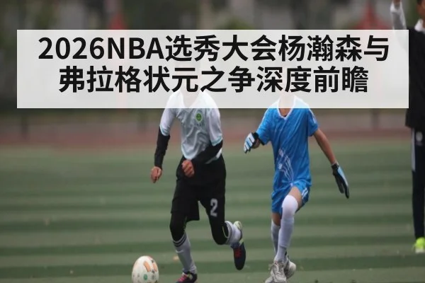 2026NBA选秀大会杨瀚森与弗拉格状元之争深度前瞻（OUYI）