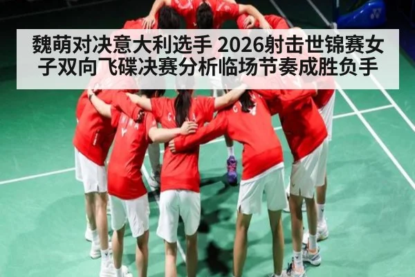 魏萌对决意大利选手 2026射击世锦赛女子双向飞碟决赛分析临场节奏成胜负手