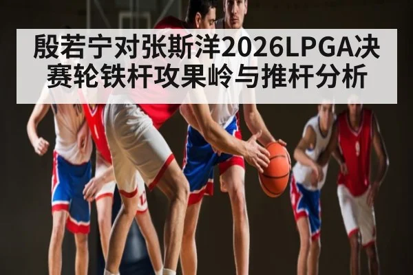 殷若宁对张斯洋2026LPGA决赛轮铁杆攻果岭与推杆分析